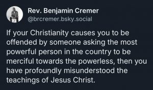 Re. Benjamin Crèmer @brcremer.bsky.social said "If your Christianity causes you to be offended by someone asking the most powerful person in the country to be merciful towards the powerless, then you have profoundly misunderstood the teachings of Jesus Christ."
